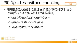 © SEGA
• 現在βのXcode13に追加される以下のオプション
で再ビルド不要になりそう(未検証)
 -test-itreations <number>
 -retry-tests-on-failure
 -run-tests-until-failure
補足① - test-without-building iOS
 