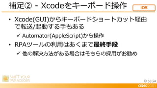 © SEGA
• Xcode(GUI)からキーボードショートカット経由
で転送/起動する手もある
 Automator(AppleScript)から操作
• RPAツールの利用はあくまで最終手段
 他の解決方法がある場合はそちらの採用がお勧め
補足② - Xcodeをキーボード操作 iOS
 