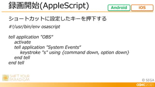 © SEGA
ショートカットに設定したキーを押下する
#!/usr/bin/env osascript
tell application "OBS“
activate
tell application "System Events“
keystroke "s" using {command down, option down}
end tell
end tell
録画開始(AppleScript) Android iOS
 