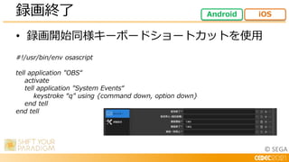© SEGA
• 録画開始同様キーボードショートカットを使用
#!/usr/bin/env osascript
tell application "OBS“
activate
tell application "System Events“
keystroke “q" using {command down, option down}
end tell
end tell
録画終了 Android iOS
 
