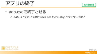 © SEGA
• adb.exeで終了させる
 adb -s “デバイスID” shell am force-stop “パッケージ名”
アプリの終了 Android
 