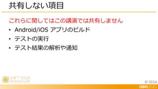 © SEGA
これらに関してはこの講演では共有しません
• Android/iOS アプリのビルド
• テストの実行
• テスト結果の解析や通知
共有しない項目
 
