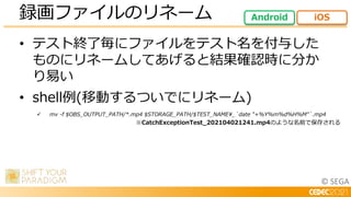 © SEGA
• テスト終了毎にファイルをテスト名を付与した
ものにリネームしてあげると結果確認時に分か
り易い
• shell例(移動するついでにリネーム)
 mv -f $OBS_OUTPUT_PATH/*.mp4 $STORAGE_PATH/$TEST_NAME_`date "+%Y%m%d%H%M"`.mp4
録画ファイルのリネーム Android iOS
※CatchExceptionTest_202104021241.mp4のような名前で保存される
 