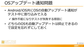 © SEGA
• Android/iOS共にOSの自動アップデート通知が
テスト中に割り込みで入る
 操作不能になりテストが失敗する原因に
• どちらのOSも自動アップデートは抑止できるの
で設定を忘れずにしておく
OSアップデート通知問題
 