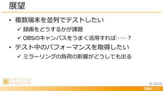 © SEGA
• 複数端末を並列でテストしたい
 録画をどうするかが課題
 OBSのキャンバスをうまく活用すれば……？
• テスト中のパフォーマンスを取得したい
 ミラーリングの負荷の影響がどうしても出る
展望
 