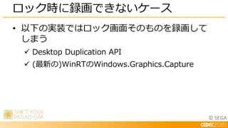 © SEGA
• 以下の実装ではロック画面そのものを録画して
しまう
 Desktop Duplication API
 (最新の)WinRTのWindows.Graphics.Capture
ロック時に録画できないケース
 