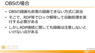 © SEGA
• OBSの録画も前者の録画できない方式に該当
• そこで、RDP等でロック解除して自動処理を実
行する必要がある
• しかしRDP接続に関しても録画は注意しないと
いけない点がある
OBSの場合
 