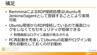 © SEGA
• RemminaによるRDP接続処理はUbuntuを
Jenkinsのagentとして登録することにより実現
可能
• Ubuntu環境からRDP接続しているので画面ロッ
クをしなくてもセキュリティが担保できる
 物理画面はログイン画面が表示される
• PC再起動を考慮してUbuntuの起動やログイン処
理も自動化しておくのがお勧め
補足
 