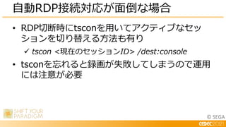 © SEGA
• RDP切断時にtsconを用いてアクティブなセッ
ションを切り替える方法も有り
 tscon <現在のセッションID> /dest:console
• tsconを忘れると録画が失敗してしまうので運用
には注意が必要
自動RDP接続対応が面倒な場合
 