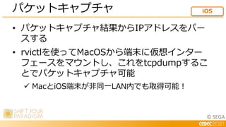 © SEGA
• パケットキャプチャ結果からIPアドレスをパー
スする
• rvictlを使ってMacOSから端末に仮想インター
フェースをマウントし、これをtcpdumpするこ
とでパケットキャプチャ可能
 MacとiOS端末が非同一LAN内でも取得可能！
パケットキャプチャ iOS
 