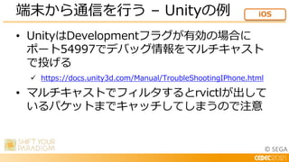 © SEGA
• UnityはDevelopmentフラグが有効の場合に
ポート54997でデバッグ情報をマルチキャスト
で投げる
 https://docs.unity3d.com/Manual/TroubleShootingIPhone.html
• マルチキャストでフィルタするとrvictlが出して
いるパケットまでキャッチしてしまうので注意
端末から通信を行う – Unityの例 iOS
 