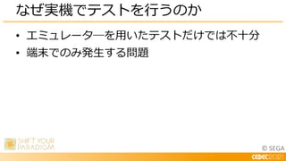 © SEGA
• エミュレータ―を用いたテストだけでは不十分
• 端末でのみ発生する問題
なぜ実機でテストを行うのか
 