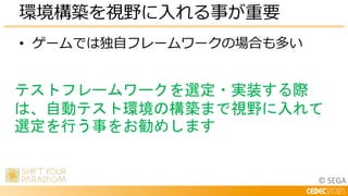 © SEGA
• ゲームでは独自フレームワークの場合も多い
環境構築を視野に入れる事が重要
テストフレームワークを選定・実装する際
は、自動テスト環境の構築まで視野に入れて
選定を行う事をお勧めします
 