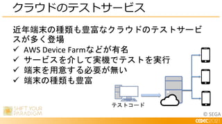 © SEGA
クラウドのテストサービス
近年端末の種類も豊富なクラウドのテストサービ
スが多く登場
 AWS Device Farmなどが有名
 サービスを介して実機でテストを実行
 端末を用意する必要が無い
 端末の種類も豊富
テストコード
 
