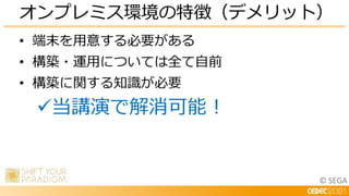 © SEGA
• 端末を用意する必要がある
• 構築・運用については全て自前
• 構築に関する知識が必要
当講演で解消可能！
オンプレミス環境の特徴（デメリット）
 