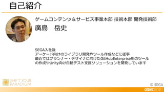 © SEGA
ゲームコンテンツ＆サービス事業本部 技術本部 開発技術部
廣島 岳史
自己紹介
SEGA入社後
アーケード向けのライブラリ開発やツール作成などに従事
最近ではプランナー・デザイナに向けたGitHubEnterprise用のツール
の作成やUnity向け自動テスト支援ソリューションを開発しています
 