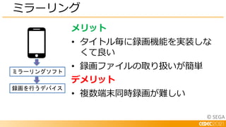 © SEGA
ミラーリング
メリット
• タイトル毎に録画機能を実装しな
くて良い
• 録画ファイルの取り扱いが簡単
デメリット
• 複数端末同時録画が難しい
ミラーリングソフト
録画を行うデバイス
 