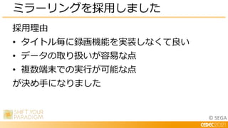 © SEGA
採用理由
• タイトル毎に録画機能を実装しなくて良い
• データの取り扱いが容易な点
• 複数端末での実行が可能な点
が決め手になりました
ミラーリングを採用しました
 