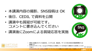 © SEGA
• 本講演内容の撮影、SNS投稿は OK
• 後日、CEDIL で資料を公開
• 講演中も質疑が可能です。
コメントに書き込んでください
• 講演後にZoomによる質疑応答を実施
• 資料に記載されている会社名、システム名、製品名、サービス名は各社の登録商標または
商標です
• Android ロボットは、Google が作成および提供している作品から複製または変更したもの
であり、
クリエイティブ・コモンズ表示 3.0 ライセンスに記載された条件に従って使用しています
 