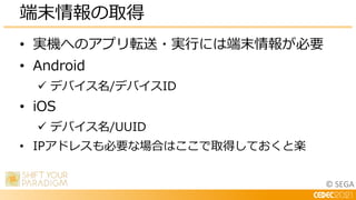 © SEGA
• 実機へのアプリ転送・実行には端末情報が必要
• Android
 デバイス名/デバイスID
• iOS
 デバイス名/UUID
• IPアドレスも必要な場合はここで取得しておくと楽
端末情報の取得
 