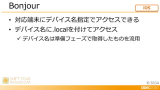 © SEGA
• 対応端末にデバイス名指定でアクセスできる
• デバイス名に.localを付けてアクセス
 デバイス名は準備フェーズで取得したものを流用
Bonjour iOS
 