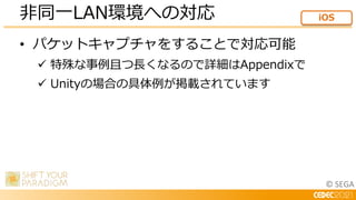 © SEGA
• パケットキャプチャをすることで対応可能
 特殊な事例且つ長くなるので詳細はAppendixで
 Unityの場合の具体例が掲載されています
非同一LAN環境への対応 iOS
 