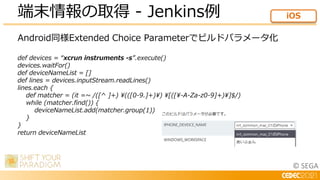 © SEGA
Android同様Extended Choice Parameterでビルドパラメータ化
def devices = “xcrun instruments -s”.execute()
devices.waitFor()
def deviceNameList = []
def lines = devices.inputStream.readLines()
lines.each {
def matcher = (it =~ /([^ ]+) (([0-9.]+)) [([-A-Za-z0-9]+)]$/)
while (matcher.find()) {
deviceNameList.add(matcher.group(1))
}
}
return deviceNameList
端末情報の取得 - Jenkins例 iOS
 