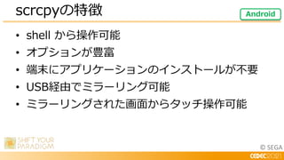 © SEGA
• shell から操作可能
• オプションが豊富
• 端末にアプリケーションのインストールが不要
• USB経由でミラーリング可能
• ミラーリングされた画面からタッチ操作可能
scrcpyの特徴 Android
 
