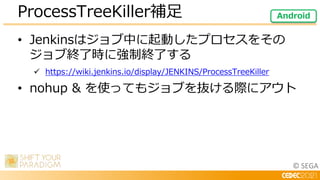 © SEGA
• Jenkinsはジョブ中に起動したプロセスをその
ジョブ終了時に強制終了する
 https://wiki.jenkins.io/display/JENKINS/ProcessTreeKiller
• nohup & を使ってもジョブを抜ける際にアウト
ProcessTreeKiller補足 Android
 