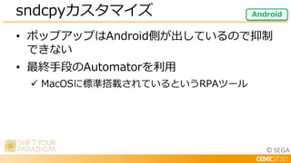 © SEGA
• ポップアップはAndroid側が出しているので抑制
できない
• 最終手段のAutomatorを利用
 MacOSに標準搭載されているというRPAツール
sndcpyカスタマイズ Android
 