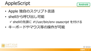 © SEGA
• Apple 独自のスクリプト言語
• shellから呼び出し可能
 shellの先頭に #!/usr/bin/env osascript を付ける
• キーボードやマウス等の操作が可能
AppleScript Android
 