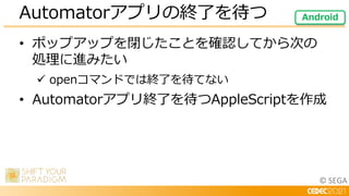 © SEGA
• ポップアップを閉じたことを確認してから次の
処理に進みたい
 openコマンドでは終了を待てない
• Automatorアプリ終了を待つAppleScriptを作成
Automatorアプリの終了を待つ Android
 