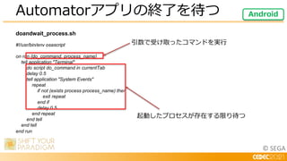 © SEGA
doandwait_process.sh
#!/usr/bin/env osascript
on run {do_command, process_name}
tell application "Terminal"
do script do_command in currentTab
delay 0.5
tell application "System Events"
repeat
if not (exists process process_name) then
exit repeat
end if
delay 0.5
end repeat
end tell
end tell
end run
Automatorアプリの終了を待つ Android
引数で受け取ったコマンドを実行
起動したプロセスが存在する限り待つ
 