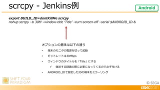 © SEGA
export BUILD_ID=dontKillMe scrcpy
nohup scrcpy –b 30M –window-title ‘Title’ –turn-screen-off –serial $ANDROID_ID &
scrcpy - Jenkins例 Android
オプションの意味は以下の通り
• 端末のモニタの電源を切って起動
• ビットレートは30Mbps
• ウィンドウのタイトルを「Title」にする
 後述する録画の際に必要になってくるので必ず付ける
• ANDROID_IDで指定したIDの端末をミラーリング
 
