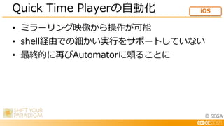 © SEGA
• ミラーリング映像から操作が可能
• shell経由での細かい実行をサポートしていない
• 最終的に再びAutomatorに頼ることに
Quick Time Playerの自動化 iOS
 