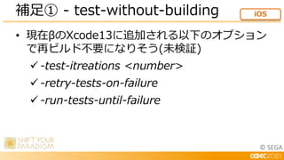 © SEGA
• 現在βのXcode13に追加される以下のオプション
で再ビルド不要になりそう(未検証)
 -test-itreations <number>
 -retry-tests-on-failure
 -run-tests-un...