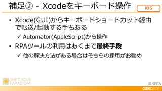 © SEGA
• Xcode(GUI)からキーボードショートカット経由
で転送/起動する手もある
 Automator(AppleScript)から操作
• RPAツールの利用はあくまで最終手段
 他の解決方法がある場合はそちらの採用がお勧...