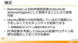 © SEGA
• RemminaによるRDP接続処理はUbuntuを
Jenkinsのagentとして登録することにより実現
可能
• Ubuntu環境からRDP接続しているので画面ロッ
クをしなくてもセキュリティが担保できる
 物理画面はロ...