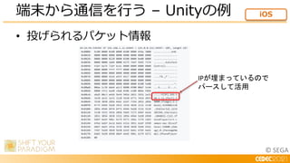 © SEGA
• 投げられるパケット情報
端末から通信を行う – Unityの例 iOS
IPが埋まっているので
パースして活用
 
