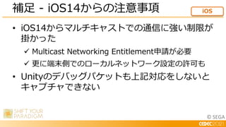 © SEGA
• iOS14からマルチキャストでの通信に強い制限が
掛かった
 Multicast Networking Entitlement申請が必要
 更に端末側でのローカルネットワーク設定の許可も
• Unityのデバッグパケットも...