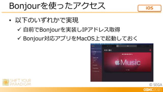 © SEGA
• 以下のいずれかで実現
 自前でBonjourを実装しIPアドレス取得
 Bonjour対応アプリをMacOS上で起動しておく
Bonjourを使ったアクセス iOS
 