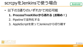 © SEGA
• 以下の3通りのいずれかで対応可能
1. ProcessTreeKillerから逃れる (お勧め！)
2. Pipelineで並列化する
3. AppleScriptを使ってJenkinsから切り離す
scrcpyをJenkin...