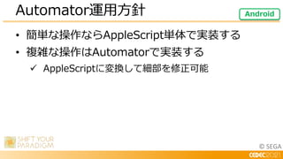 © SEGA
• 簡単な操作ならAppleScript単体で実装する
• 複雑な操作はAutomatorで実装する
 AppleScriptに変換して細部を修正可能
Automator運用方針 Android
 