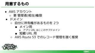 ● AWS アカウント
○ 要 管理者(相当)権限
● ドメイン
○ 自分に所有権があるものを 2つ
■ メイン用
● アプリ URL はここのサブドメイン
■ 短縮 URL 用
○ AWS Route 53 でのレコード管理を強く推奨
用意するもの
 