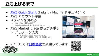 ● AWS Quick Start (Hubs by Mozilla ドキュメント)
● AWS アカウント準備
● ドメインを決める
○ ちょいちょい罠があるので
Domain Recipes をよく読んでください！
● AWS Market place からポチポチ
○ パラメータ入力
■ ドメイン、インスタンススペック、
バックアップ日数、アクセス元制限、etc.
● VR Lab では日本語訳も公開しています
立ち上げるまで
 