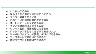● いくらかかるのか
● なるべく安く済ませるにはどうするか
● クラウド破産を防ぐには
● どのくらいの負荷に対応できるのか
● オートスケーリングできるのか
● インフラ障害時はどうするのか
● リソース監視、障害検知はできるか
● バックアップをとるにはどうすればいいか
● サーバにログインして調査、デバッグできるか
● アップデートするにはどうするか
● 認証やアクセス制限はできるのか
 