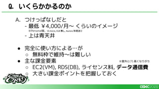 Q. いくらかかるのか
A. つけっぱなしだと
- 最低 ￥4,000/月～ くらいのイメージ
※Personal版、t3.micro, ELB 無し, Aurora 休眠あり
- 上は青天井
● 完全に使い方による…が
○ 無料枠で維持～は難しい
● 主な課金要素
○ EC2(VM), RDS(DB), ライセンス料, データ通信費
○ 大きい課金ポイントを把握しておく
※意外と(?) 高くなりがち
 