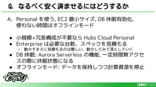 A. Personal を使う, EC2 最小サイズ, DB 休眠有効化,
使わない時間はオフラインモード
● 小規模+冗長構成が不要なら Hubs Cloud Personal
● Enterprise は必要な台数、スペックを見積もる
○ 動かすまえに見積もるのは難しい、動かしてみて落としていく
● DB 休眠: Aurora Serverless の機能, 一定時間無アクセ
スの際に休眠状態になる
● オフラインモード: データを保持しつつ計算資源を停止
Q. なるべく安く済ませるにはどうするか
 
