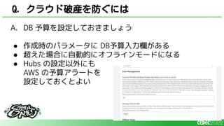 A. DB 予算を設定しておきましょう
● 作成時のパラメータに DB予算入力欄がある
● 超えた場合に自動的にオフラインモードになる
● Hubs の設定以外にも
AWS の予算アラートを
設定しておくとよい
Q. クラウド破産を防ぐには
 