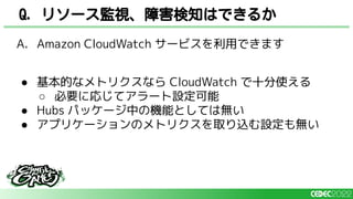 A. Amazon CloudWatch サービスを利用できます
● 基本的なメトリクスなら CloudWatch で十分使える
○ 必要に応じてアラート設定可能
● Hubs パッケージ中の機能としては無い
● アプリケーションのメトリクスを取り込む設定も無い
Q. リソース監視、障害検知はできるか
 